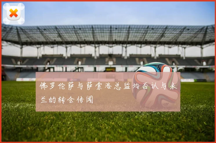 佛罗伦萨与萨索洛总监均否认与米兰的转会传闻