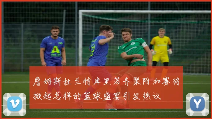 詹姆斯杜兰特库里若齐聚附加赛将掀起怎样的篮球盛宴引发热议
