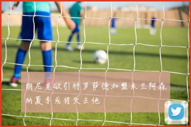 朗尼克欲引特罗萨德加盟米兰阿森纳夏季或将失去他