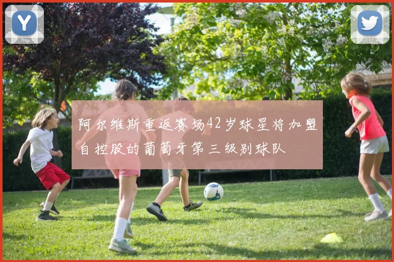 阿尔维斯重返赛场42岁球星将加盟自控股的葡萄牙第三级别球队