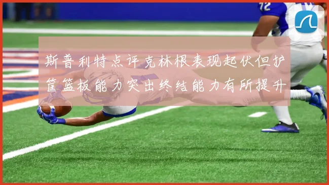 斯普利特点评克林根表现起伏但护筐篮板能力突出终结能力有所提升