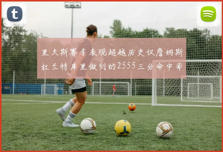 里夫斯赛季表现超越历史仅詹姆斯杜兰特库里做到的2555三分命中率50成就