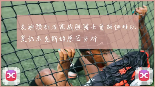 麦迪预测活塞战胜骑士晋级但难以复仇尼克斯的原因分析