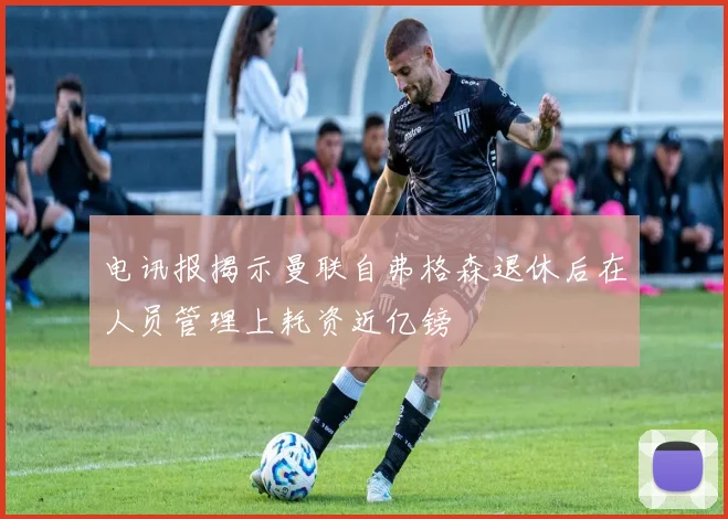 电讯报揭示曼联自弗格森退休后在人员管理上耗资近亿镑