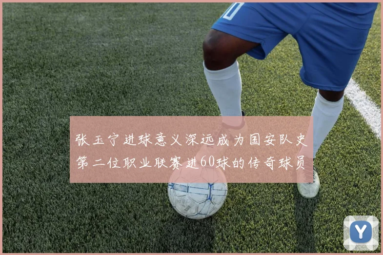 张玉宁进球意义深远成为国安队史第二位职业联赛进60球的传奇球员