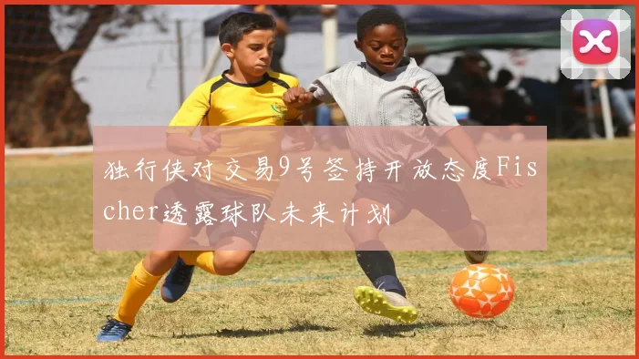 独行侠对交易9号签持开放态度Fischer透露球队未来计划