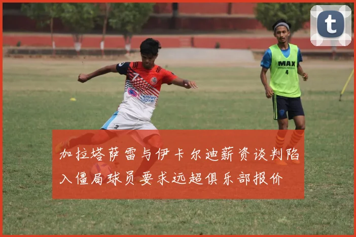 加拉塔萨雷与伊卡尔迪薪资谈判陷入僵局球员要求远超俱乐部报价