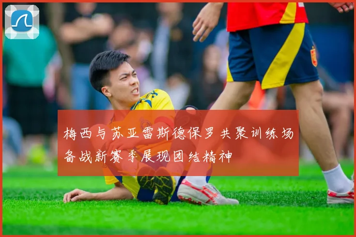 梅西与苏亚雷斯德保罗共聚训练场备战新赛季展现团结精神