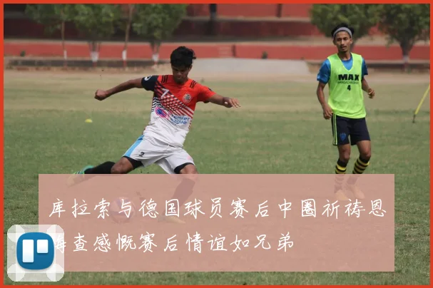库拉索与德国球员赛后中圈祈祷恩梅查感慨赛后情谊如兄弟
