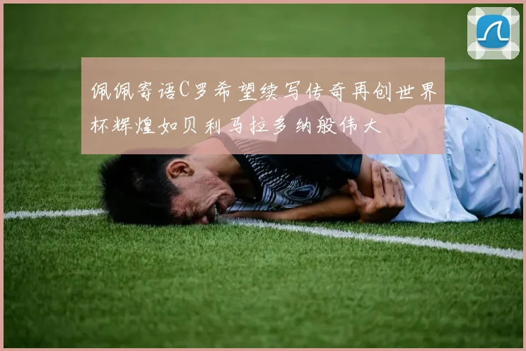 佩佩寄语C罗希望续写传奇再创世界杯辉煌如贝利马拉多纳般伟大