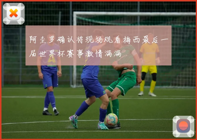 阿圭罗确认将现场观看梅西最后一届世界杯赛事激情满满