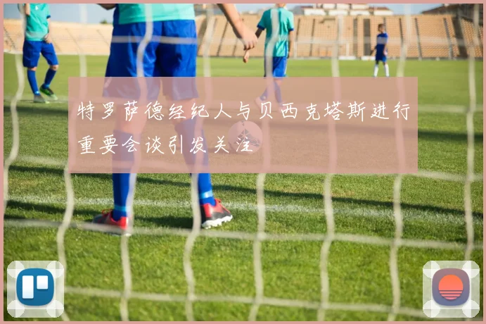 特罗萨德经纪人与贝西克塔斯进行重要会谈引发关注
